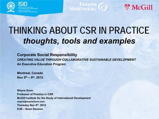THINKING ABOUT CSR IN PRACTICE
     thoughts, tools and examples
 Corporate Social Responsibility
 CREATING VALUE THROUGH COLLABORATIVE SUSTAINABLE DEVELOPMENT
 An Executive Education Program

 Montreal, Canada
 Nov 5th – 9th, 2012



 Wayne Dunn
 Professor of Practice in CSR
 McGill:Institute for the Study of International Development
 wayne@waynedunn.com
 Thursday Nov 8th, 2012
 9:00 – Noon Session
 