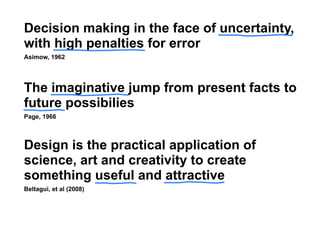 Decision making in the face of uncertainty,
with high penalties for error
Asimow, 1962




The imaginative jump from present facts to
future possibilies
Page, 1966



Design is the practical application of
science, art and creativity to create
something useful and attractive
Beltagui, et al (2008)
 