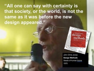 “All one can say with certainty is
that society, or the world, is not the
same as it was before the new
design appeared.”




                            John Chris Jones
                            Design Methods
                            Seeds of human future
                            1970
 