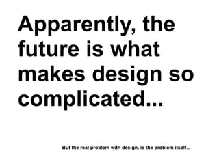 Apparently, the
future is what
makes design so
complicated...
   But the real problem with design, is the problem itself...
 