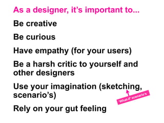 As a designer, it’s important to...
Be creative
Be curious
Have empathy (for your users)
Be a harsh critic to yourself and
other designers
Use your imagination (sketching,
scenario’s)                     at-if
                                        ’ sce
                                              na   rio’s

                             ‘Wh

Rely on your gut feeling
 