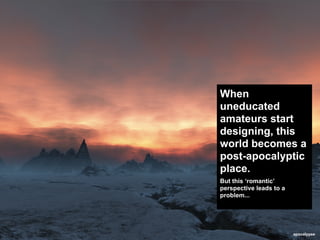 When
uneducated
amateurs start
designing, this
world becomes a
post-apocalyptic
place.
But this ‘romantic’
perspective leads to a
problem...




                         apocalypse
 