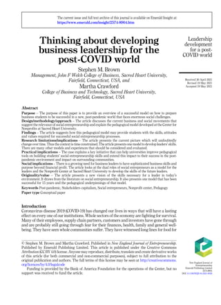 Thinking about developing
business leadership for the
post-COVID world
Stephen M. Brown
Management, John F Welch College of Business, Sacred Heart University,
Fairfield, Connecticut, USA, and
Martha Crawford
College of Business and Technology, Sacred Heart University,
Fairfield, Connecticut, USA
Abstract
Purpose – The purpose of this paper is to provide an overview of a successful model on how to prepare
business students to be successful in a new, post-pandemic world that faces enormous social challenges.
Design/methodology/approach – The article discusses the current business and social movements that
suggest the relevance of social entrepreneurship and explain the pedagogical model developed at the Center for
Nonprofits at Sacred Heart University.
Findings – The article suggests how this pedagogical model may provide students with the skills, attitudes
and values required for successful social entrepreneurship processes.
Research limitations/implications – The article presents the current picture which will undoubtedly
change over time. Thus the context is time constrained. The article presents one model to develop leaders’ skills.
There are many other models and experiences that should be considered and evaluated.
Practical implications – The case explains a key initiative that can help universities improve pedagogical
tools on building students’ social entrepreneurship skills and extend this impact to their success in the post-
pandemic environment and impact on surrounding communities.
Social implications – There is a growing need for business leaders to have sophisticated business skills and
purpose beyond financial profit. The article looks at the dual roles of social entrepreneurs as a model for the
leaders and the Nonprofit Center at Sacred Heart University to develop the skills of the future leaders.
Originality/value – The article presents a new vision of the skills necessary for a leader in today’s
environment. It draws from the literature on social entrepreneurship. It also presents one model that has been
successful for 15 years and the pedagogical underpinnings of that model.
Keywords Post-pandemic, Stakeholders capitalism, Social entrepreneurs, Nonprofit center, Pedagogy
Paper type Conceptual paper
Introduction
Coronavirus disease 2019 (COVID-19) has changed our lives in ways that will have a lasting
effect on every one of our institutions. Whole sectors of the economy are fighting for survival.
Many of their employees, supply chain partners, customers and investors have gone through
and are probably still going through fear for their finances, health, family and general well-
being. They have seen whole communities suffer. They have witnessed long lines for food for
Leadership
development
for a post-
COVID world
© Stephen M. Brown and Martha Crawford. Published in New England Journal of Entrepreneurship.
Published by Emerald Publishing Limited. This article is published under the Creative Commons
Attribution (CC BY 4.0) license. Anyone may reproduce, distribute, translate and create derivative works
of this article (for both commercial and non-commercial purposes), subject to full attribution to the
original publication and authors. The full terms of this license may be seen at http://creativecommons.
org/licences/by/4.0/legalcode
Funding is provided by the Bank of America Foundation for the operations of the Center, but no
support was received to fund the article.
The current issue and full text archive of this journal is available on Emerald Insight at:
https://www.emerald.com/insight/2574-8904.htm
Received 30 April 2021
Revised 19 May 2021
Accepted 19 May 2021
New England Journal of
Entrepreneurship
Emerald Publishing Limited
2574-8904
DOI 10.1108/NEJE-04-2021-0026
 
