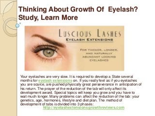 Thinking About Growth Of Eyelash?
Study, Learn More
Your eyelashes are very slow. It is required to develop a State several
months for eyelash extensions on. If you really feel as if you eyelashes
you are scarce, are pushed physically great perseverance in anticipation of
his return. The prayer of the reduction of the tab will only affect its
development award. Special topics will keep you grow and you have to
wait much longer. Many problems can affect the reduction of the tab: your
genetics, age, hormones, lifestyle and diet plan. The method of
development of tabs is divided into 3 phases:
http://eyelashextensionsgrowthreviews.com
 