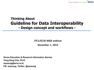 Thinking About
Guideline for Data Interoperability
- Design concept and workflows -
Korea Education & Research Information Service
Yong-Sang Cho, Ph.D
zzosang@keris.or.kr
FB: /zzosang Twitter: @zzosang
JTC1/SC36 WG8 webinar
December 1, 2015
 