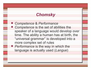 Chomsky
 Competence & Performance
 Competence is the set of abilities the
speaker of a language would develop over
time. The ability a human has at birth, the
“universal grammar” is developed into a
more complex set of rules
 Performance is the way in which the
language is actually used (Langue)
 