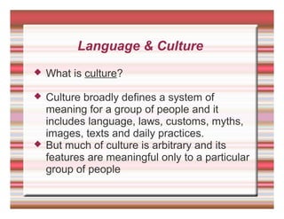 Language & Culture
 What is culture?
 Culture broadly defines a system of
meaning for a group of people and it
includes language, laws, customs, myths,
images, texts and daily practices.
 But much of culture is arbitrary and its
features are meaningful only to a particular
group of people
 