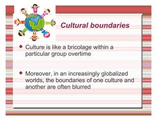 Cultural boundaries
 Culture is like a bricolage within a
particular group overtime
 Moreover, in an increasingly globalized
worlds, the boundaries of one culture and
another are often blurred
 