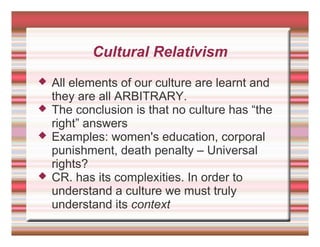 Cultural Relativism
 All elements of our culture are learnt and
they are all ARBITRARY.
 The conclusion is that no culture has “the
right” answers
 Examples: women's education, corporal
punishment, death penalty – Universal
rights?
 CR. has its complexities. In order to
understand a culture we must truly
understand its context
 