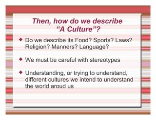 Then, how do we describe
“A Culture”?
 Do we describe its Food? Sports? Laws?
Religion? Manners? Language?
 We must be careful with stereotypes
 Understanding, or trying to understand,
different cultures we intend to understand
the world aroud us
 