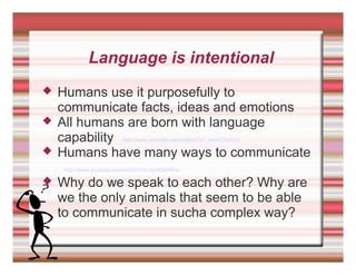 Language is intentional
 Humans use it purposefully to
communicate facts, ideas and emotions
 All humans are born with language
capability http://www.youtube.com/watch?v=_JmA2ClUvUY
 Humans have many ways to communicate
http://www.youtube.com/watch?v=LeyofQK6tRw
 Why do we speak to each other? Why are
we the only animals that seem to be able
to communicate in sucha complex way?
 