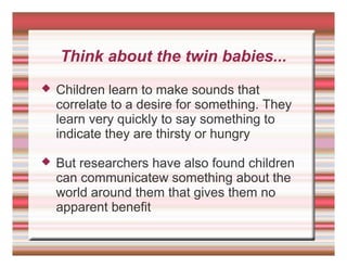 Think about the twin babies...
 Children learn to make sounds that
correlate to a desire for something. They
learn very quickly to say something to
indicate they are thirsty or hungry
 But researchers have also found children
can communicatew something about the
world around them that gives them no
apparent benefit
 