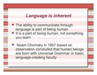 Language is inherent
 The ability to communicate through
language is part of being human
 It is a part of being human, not something
you learn http://www.youtube.com/watch?v=2i1z37nYMrM
 Noam Chomsky in 1957 based on
observation concluded that human beings
are born with Universal Grammar or basic
language-creating faculty
 