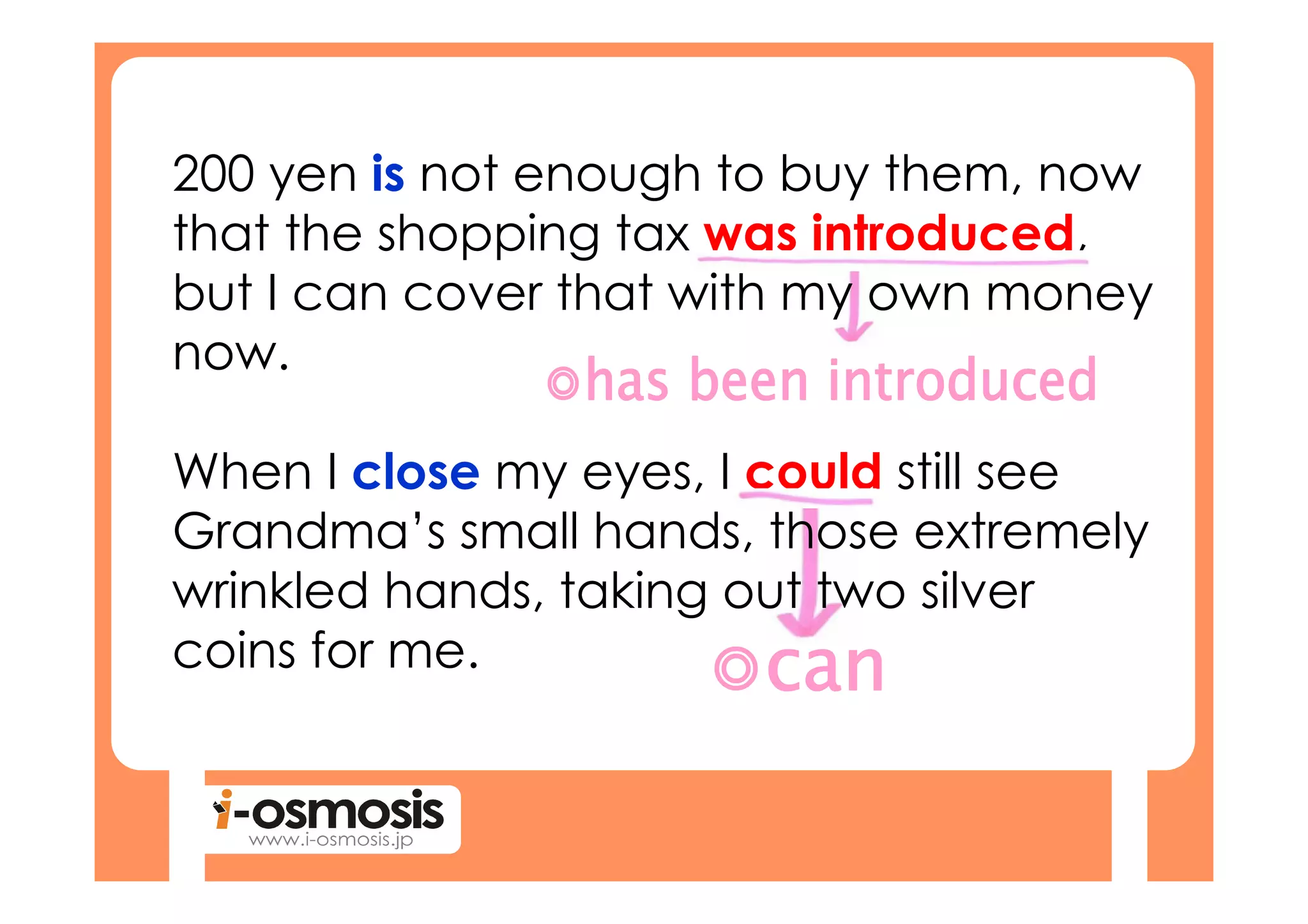 200 yen is not enough to buy them, now
that the shopping tax was introduced,
but I can cover that with my own money
now.

When I close my eyes, I could still see
Grandma’s small hands, those extremely
wrinkled hands, taking out two silver
coins for me.
 