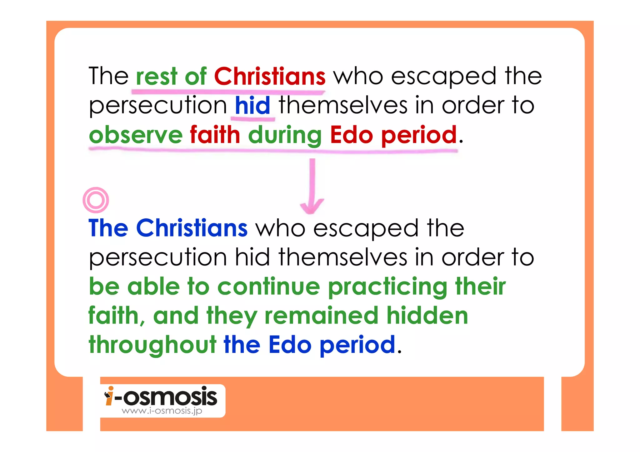 The rest of Christians who escaped the
persecution hid themselves in order to
observe faith during Edo period.


The Christians who escaped the
persecution hid themselves in order to
be able to continue practicing their
faith, and they remained hidden
throughout the Edo period.
 