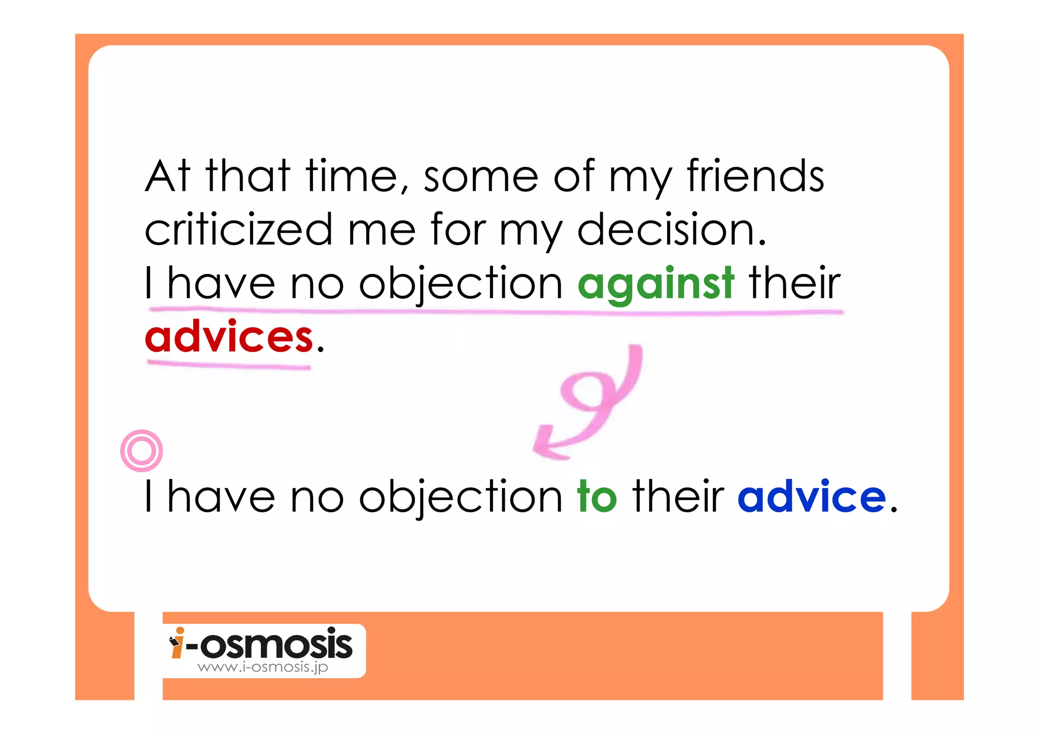At that time, some of my friends
criticized me for my decision.
I have no objection against their
advices.


I have no objection to their advice.
 