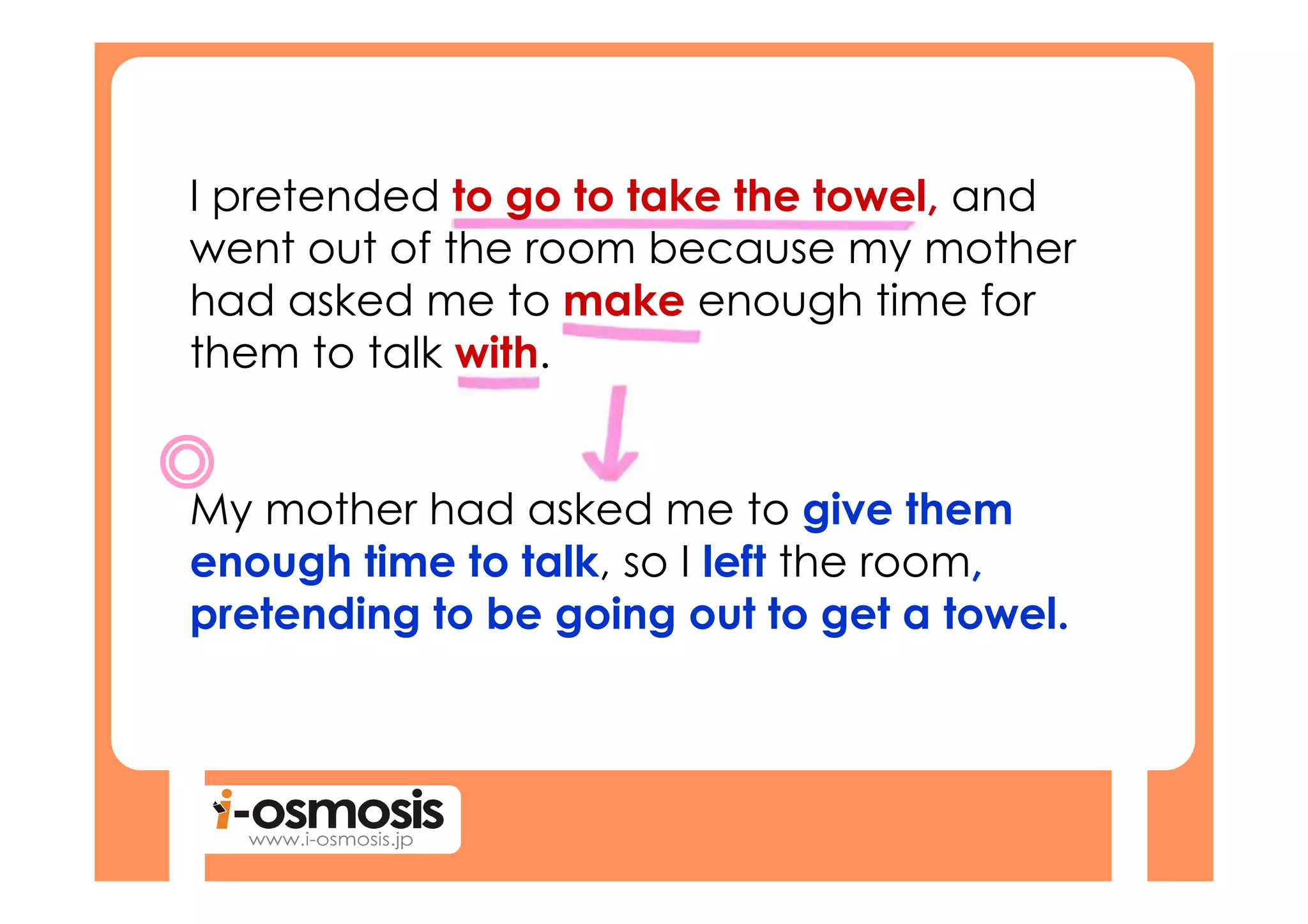 I pretended to go to take the towel, and
went out of the room because my mother
had asked me to make enough time for
them to talk with.


My mother had asked me to give them
enough time to talk, so I left the room,
pretending to be going out to get a towel.
 