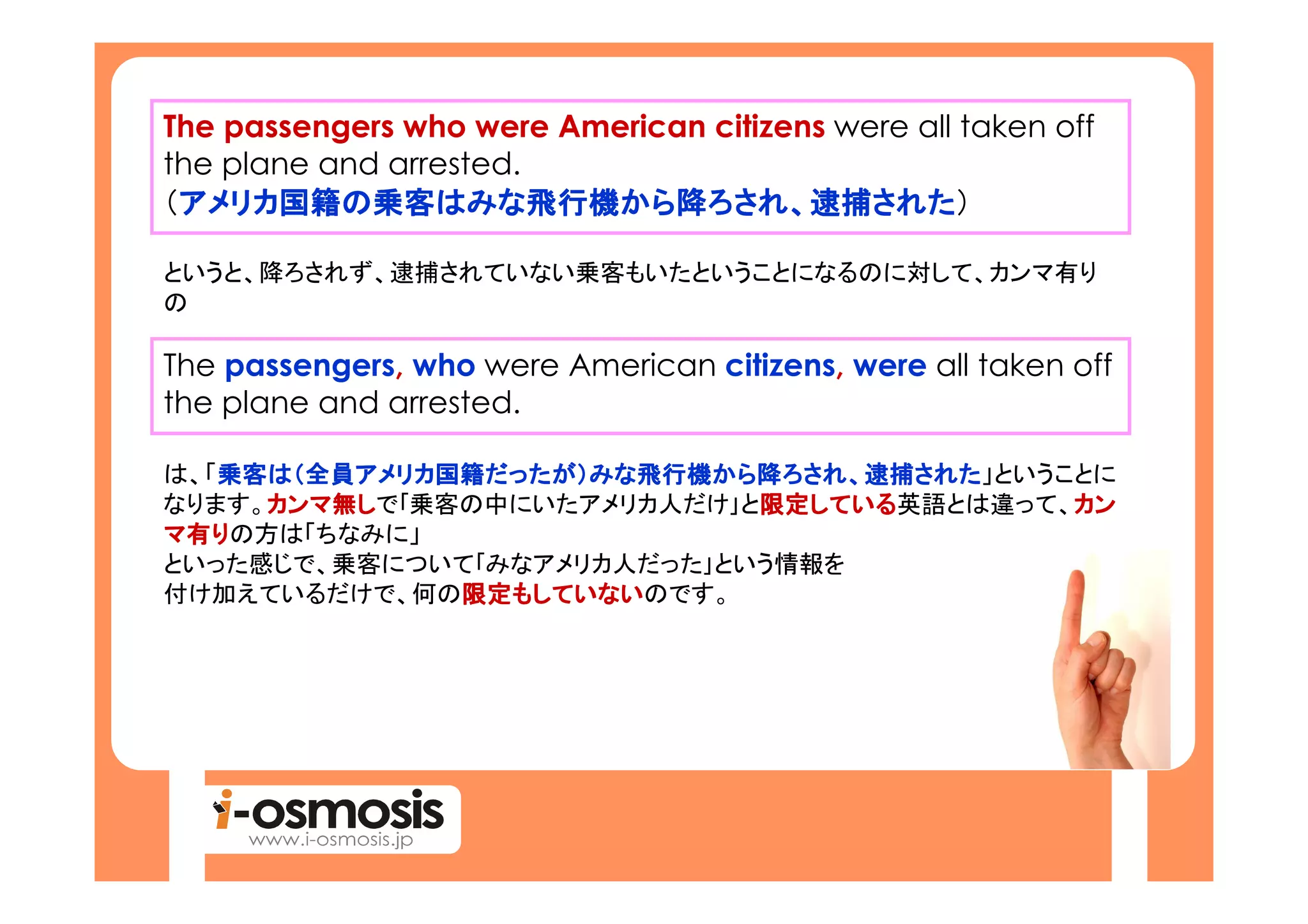 The passengers who were American citizens were all taken off
the plane and arrested.
（アメリカ国籍の乗客はみな飛行機から降ろされ、逮捕された
 アメリカ国籍
 アメリカ国籍の乗客はみな飛行機から ろされ、逮捕された
                 はみな飛行機から降                  された）

というと、降ろされず、逮捕されていない乗客もいたということになるのに対して、カンマ有り
の

The passengers, who were American citizens, were all taken off
the plane and arrested.

は、「乗客は（全員アメリカ国籍だったが）みな飛行機から降ろされ、逮捕された
   乗客は 全員アメリカ国籍だったが）みな飛行機から降ろされ、逮捕された」ということに
   乗客    アメリカ国籍だったが   飛行機から        された
なります。カンマ無しで｢乗客の中にいたアメリカ人だけ｣と限定している
     カンマ無
     カンマ                    限定している
                            限定している英語とは違って、カン
                                          カン
マ有りの方は「ちなみに」
といった感じで、乗客について｢みなアメリカ人だった｣という情報を
付け加えているだけで、何の限定もしていないのです。
              限定もしていない
              限定もしていない
 
