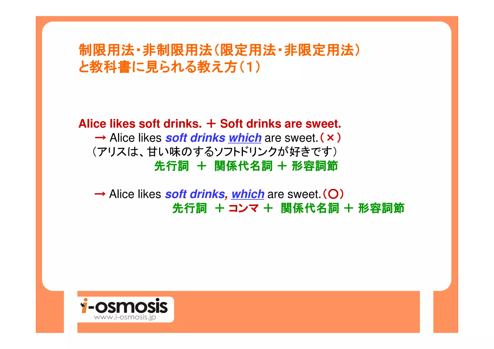 制限用法・非制限用法（限定用法・非限定用法）
制限用法・非制限用法（限定用法・非限定用法）
 教科書に られる教
と教科書に見られる教え方（１）


Alice likes soft drinks. ＋ Soft drinks are sweet.
   → Alice likes soft drinks which are sweet.（×）
                                             （
  （アリスは、甘い味のするソフトドリンクが好きです）
               先行詞 ＋ 関係代名詞 ＋ 形容詞節

  → Alice likes soft drinks, which are sweet.（○）
                                             （
                 先行詞 ＋ コンマ ＋ 関係代名詞 ＋ 形容詞節
 