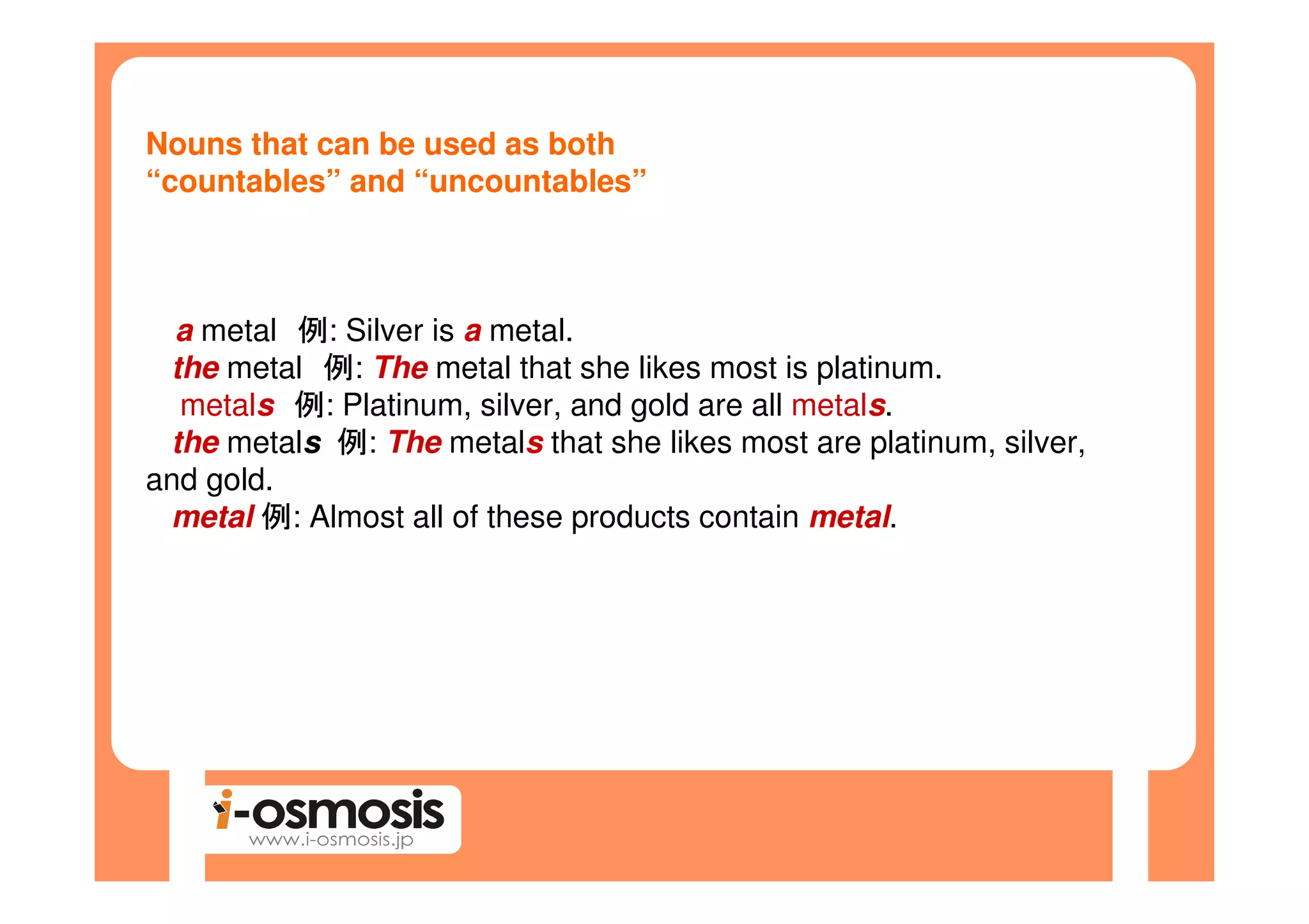 Nouns that can be used as both
“countables” and “uncountables”



  a metal 例: Silver is a metal.
 the metal 例: The metal that she likes most is platinum.
  metals 例: Platinum, silver, and gold are all metals.
 the metals 例: The metals that she likes most are platinum, silver,
and gold.
 metal 例: Almost all of these products contain metal.
 
