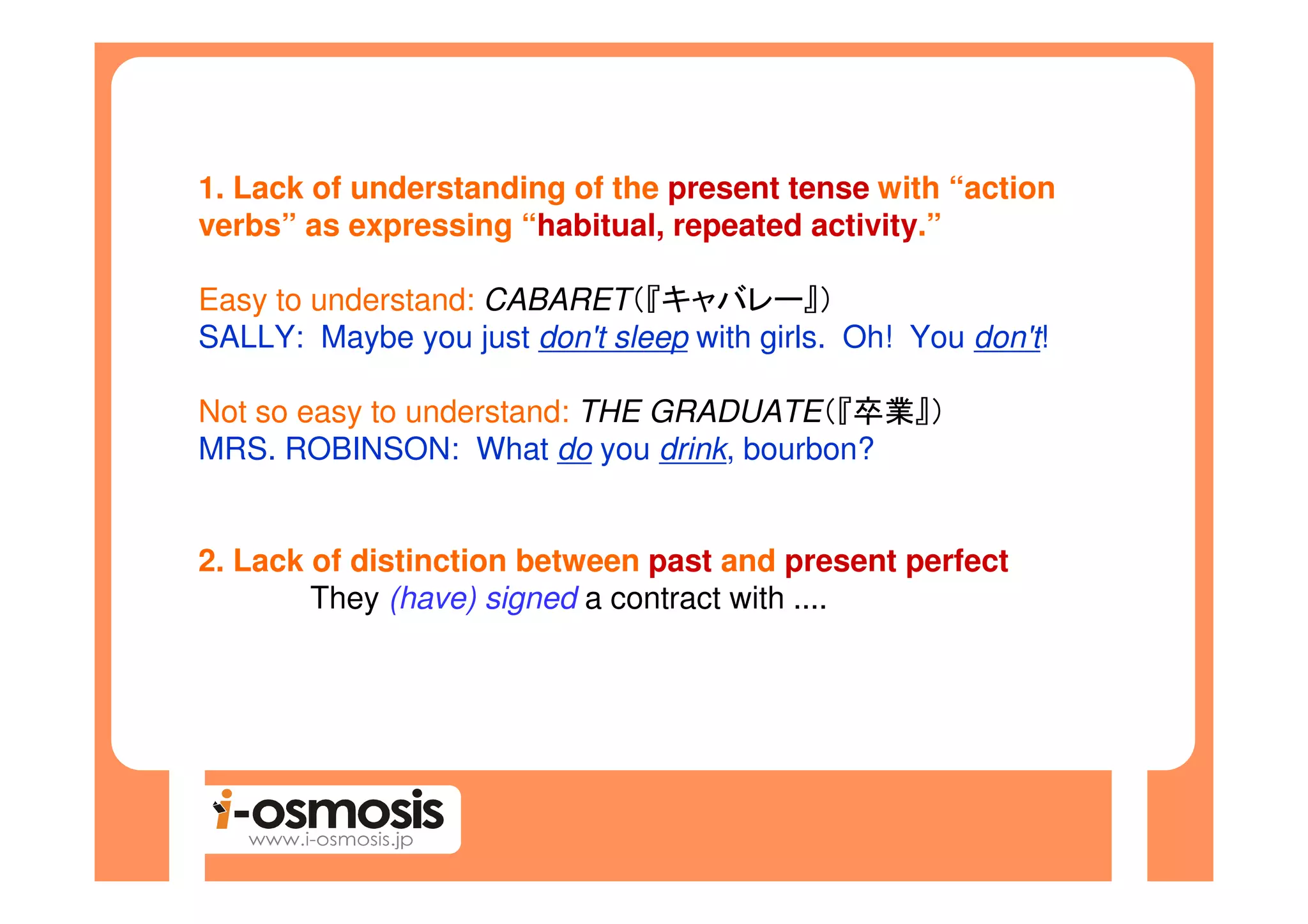 1. Lack of understanding of the present tense with “action
verbs” as expressing “habitual, repeated activity.”

Easy to understand: CABARET（『キャバレー』）
SALLY: Maybe you just don't sleep with girls. Oh! You don't!

Not so easy to understand: THE GRADUATE（『卒業』）
MRS. ROBINSON: What do you drink, bourbon?


2. Lack of distinction between past and present perfect
        They (have) signed a contract with ....
 
