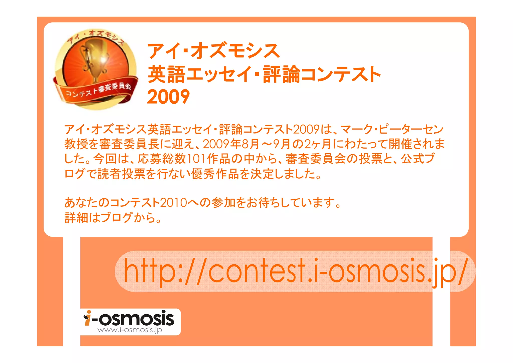 アイ・
        アイ・オズモシス
        英語エッセイ 評論コンテスト
            エッセイ・
        英語エッセイ・評論コンテスト
        2009
アイ・オズモシス英語エッセイ・評論コンテスト2009は、マーク・ピーターセン
教授を審査委員長に迎え、2009年8月～9月の2ヶ月にわたって開催されま
した。今回は、応募総数101作品の中から、審査委員会の投票と、公式ブ
ログで読者投票を行ない優秀作品を決定しました。

あなたのコンテスト2010への参加をお待ちしています。
詳細はブログから。
 