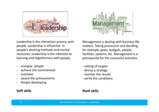 Management is dealing with business life 
matters. Taking possession and deciding, 
for example, goals, budgets, people, 
facilities, systems, etc. Management is a 
prerequisite for the successful activities. 
- setting of targets 
- devise a strategy 
- monitor the results 
- verify the conditions 
Hard skills 
Leadership is the interaction process with 
people. Leadership is influential in 
people’s working methods and mental 
recourses. Leadership is the intention to 
learning and togetherness with people. 
- energize people 
- achieve the commitment 
- motivate 
- award the achievements 
- People developing 
Soft skills 
16 Ville Vartiainen | Presentation _ Leadership 
 