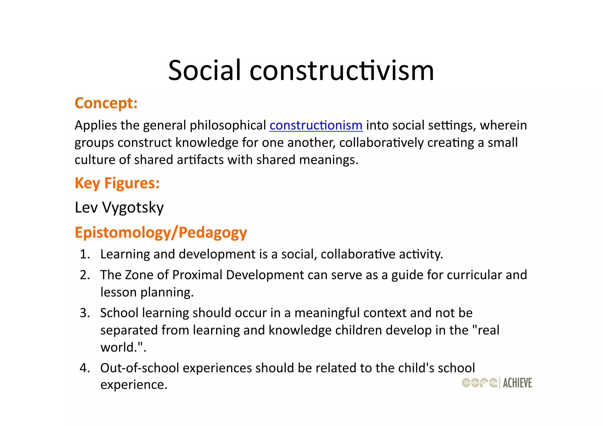 Social	
  construcOvism	
  
Concept:	
  	
  
Applies	
  the	
  general	
  philosophical	
  construcOonism	
  into	
  social	
  sedngs,	
  wherein	
  
groups	
  construct	
  knowledge	
  for	
  one	
  another,	
  collaboraOvely	
  creaOng	
  a	
  small	
  
culture	
  of	
  shared	
  arOfacts	
  with	
  shared	
  meanings.	
  
Key	
  Figures:	
  	
  
Lev	
  Vygotsky	
  
Epistomology/Pedagogy	
  
 1.  Learning	
  and	
  development	
  is	
  a	
  social,	
  collaboraOve	
  acOvity.	
  	
  
 2.  The	
  Zone	
  of	
  Proximal	
  Development	
  can	
  serve	
  as	
  a	
  guide	
  for	
  curricular	
  and	
  
     lesson	
  planning.	
  	
  
 3.  School	
  learning	
  should	
  occur	
  in	
  a	
  meaningful	
  context	
  and	
  not	
  be	
  
     separated	
  from	
  learning	
  and	
  knowledge	
  children	
  develop	
  in	
  the	
  "real	
  
     world.".	
  	
  
 4.  Out-­‐of-­‐school	
  experiences	
  should	
  be	
  related	
  to	
  the	
  child's	
  school	
  
     experience.	
  
 