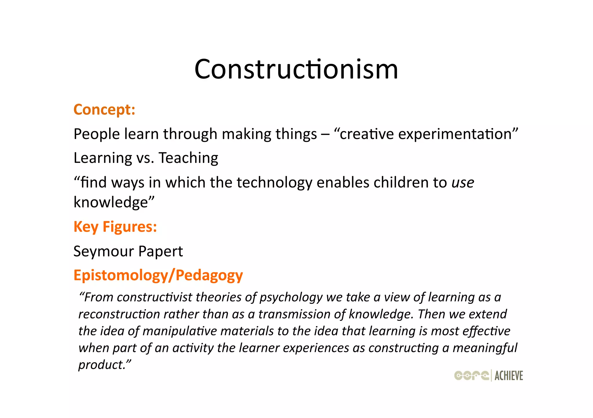 ConstrucOonism	
  
Concept:	
  	
  
People	
  learn	
  through	
  making	
  things	
  –	
  “creaOve	
  experimentaOon”	
  
Learning	
  vs.	
  Teaching	
  
“ﬁnd	
  ways	
  in	
  which	
  the	
  technology	
  enables	
  children	
  to	
  use	
  
knowledge”	
  	
  
Key	
  Figures:	
  	
  
Seymour	
  Papert	
  
Epistomology/Pedagogy	
  
“From	
  construc-vist	
  theories	
  of	
  psychology	
  we	
  take	
  a	
  view	
  of	
  learning	
  as	
  a	
  
reconstruc-on	
  rather	
  than	
  as	
  a	
  transmission	
  of	
  knowledge.	
  Then	
  we	
  extend	
  
the	
  idea	
  of	
  manipula-ve	
  materials	
  to	
  the	
  idea	
  that	
  learning	
  is	
  most	
  eﬀec-ve	
  
when	
  part	
  of	
  an	
  ac-vity	
  the	
  learner	
  experiences	
  as	
  construc-ng	
  a	
  meaningful	
  
product.”	
  
 
