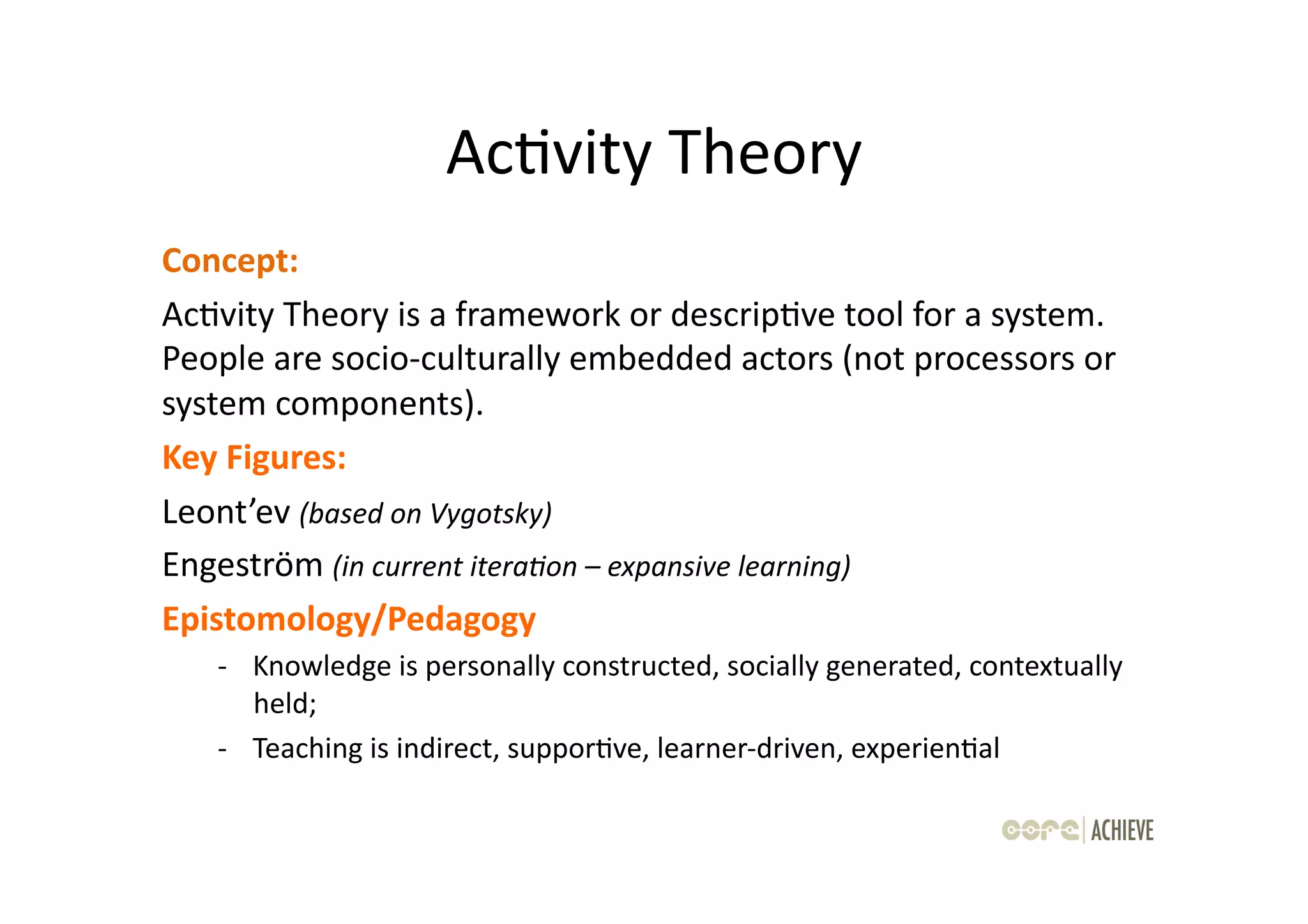 AcOvity	
  Theory	
  
Concept:	
  	
  
AcOvity	
  Theory	
  is	
  a	
  framework	
  or	
  descripOve	
  tool	
  for	
  a	
  system.	
  
People	
  are	
  socio-­‐culturally	
  embedded	
  actors	
  (not	
  processors	
  or	
  
system	
  components).	
  	
  
Key	
  Figures:	
  	
  
Leont’ev	
  (based	
  on	
  Vygotsky)	
  
Engeström	
  (in	
  current	
  itera-on	
  –	
  expansive	
  learning)	
  
Epistomology/Pedagogy	
  
     -­‐ 	
  Knowledge	
  is	
  personally	
  constructed,	
  socially	
  generated,	
  contextually	
  
             held;	
  
     -­‐ 	
  Teaching	
  is	
  indirect,	
  supporOve,	
  learner-­‐driven,	
  experienOal	
  
 