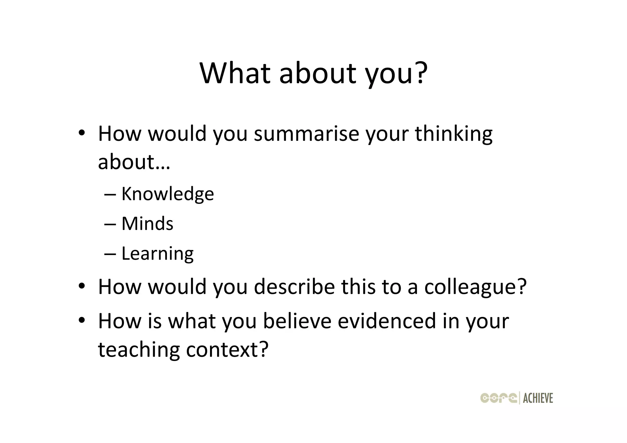 What	
  about	
  you?	
  
•  How	
  would	
  you	
  summarise	
  your	
  thinking	
  
   about…	
  
    –  Knowledge	
  
    –  Minds	
  
    –  Learning	
  
•  How	
  would	
  you	
  describe	
  this	
  to	
  a	
  colleague?	
  
•  How	
  is	
  what	
  you	
  believe	
  evidenced	
  in	
  your	
  
   teaching	
  context?	
  
 