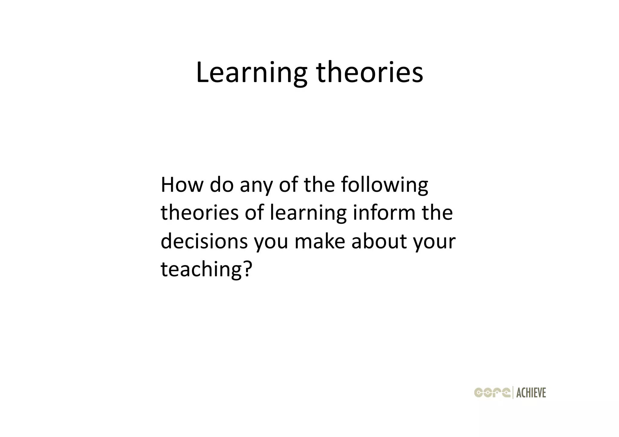 Learning	
  theories
                        	
  


How	
  do	
  any	
  of	
  the	
  following	
  
theories	
  of	
  learning	
  inform	
  the	
  
decisions	
  you	
  make	
  about	
  your	
  
teaching?	
  
 