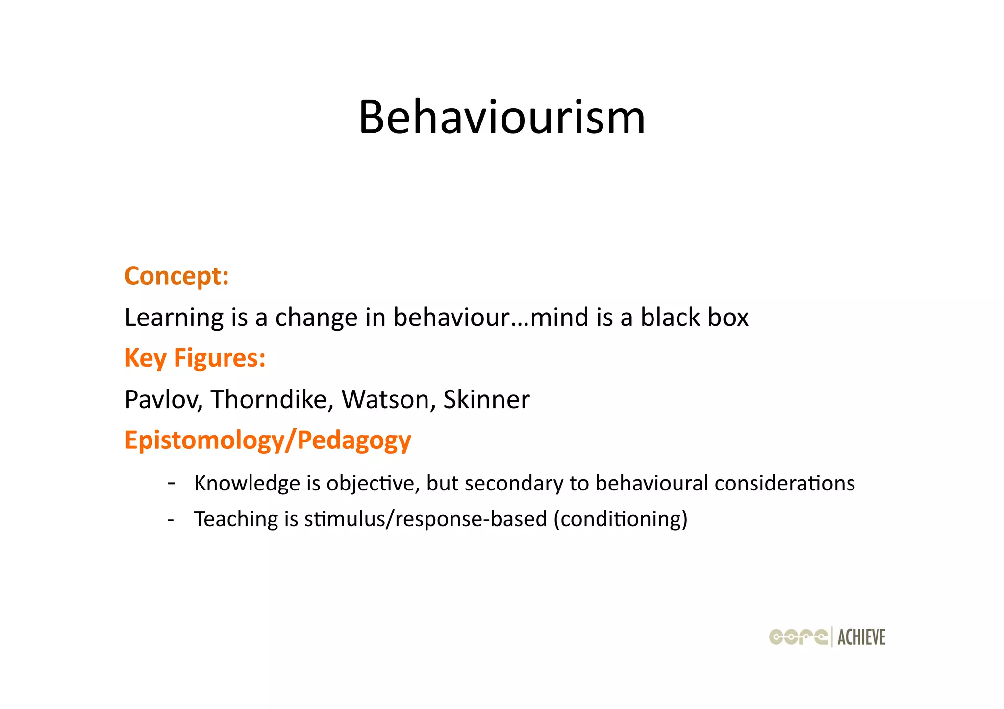 Behaviourism	
  

Concept:	
  	
  
Learning	
  is	
  a	
  change	
  in	
  behaviour…mind	
  is	
  a	
  black	
  box	
  
Key	
  Figures:	
  	
  
Pavlov,	
  Thorndike,	
  Watson,	
  Skinner	
  
Epistomology/Pedagogy	
  
    -­‐ 	
  Knowledge	
  is	
  objecOve,	
  but	
  secondary	
  to	
  behavioural	
  consideraOons	
  
     -­‐ 	
  Teaching	
  is	
  sOmulus/response-­‐based	
  (condiOoning)	
  
 