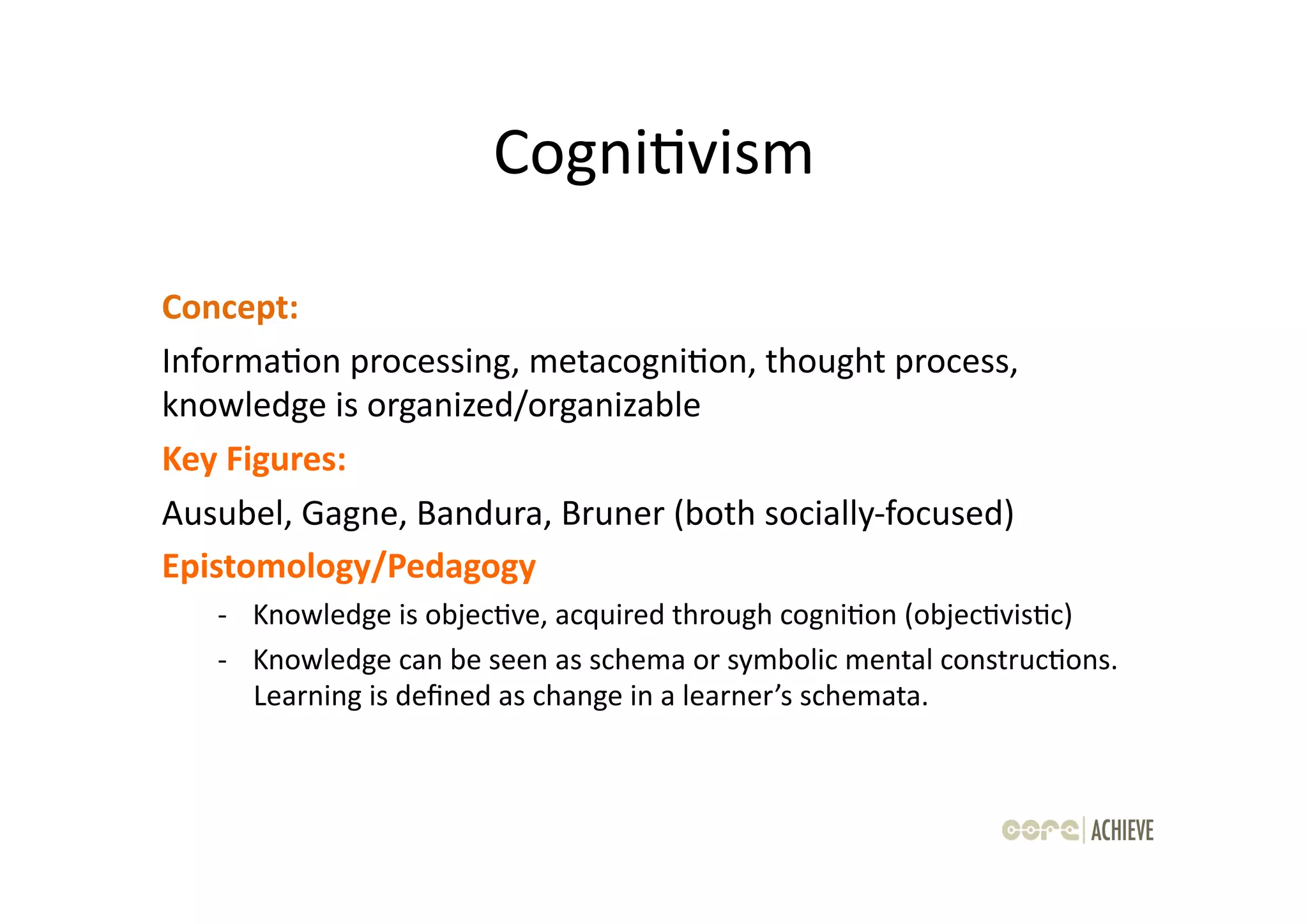 CogniOvism	
  

Concept:	
  	
  
InformaOon	
  processing,	
  metacogniOon,	
  thought	
  process,	
  
knowledge	
  is	
  organized/organizable	
  	
  
Key	
  Figures:	
  	
  
Ausubel,	
  Gagne,	
  Bandura,	
  Bruner	
  (both	
  socially-­‐focused)	
  
Epistomology/Pedagogy	
  
    -­‐  Knowledge	
  is	
  objecOve,	
  acquired	
  through	
  cogniOon	
  (objecOvisOc)	
  
    -­‐  Knowledge	
  can	
  be	
  seen	
  as	
  schema	
  or	
  symbolic	
  mental	
  construcOons.	
  
         Learning	
  is	
  deﬁned	
  as	
  change	
  in	
  a	
  learner’s	
  schemata.	
  
 