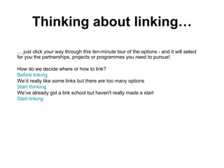 Thinking about linking… …  just click your way through this ten-minute tour of the options - and it will select for you the partnerships, projects or programmes you need to pursue! How do we decide where or how to link? Before linking We’d really like some links but there are too many options Start thinking We’ve already got a link school but haven't really made a start Start  linking  