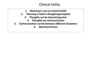 Clinical Utility
1. Meaning is core to mental health
2. Meaning is held in thoughtsperception
3. Thoughts can be dynamicpassive
4. Thoughts are communication
5. Communication can be between different characters
6. Attentional focus
 