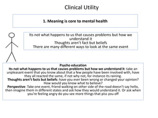 Clinical Utility
1. Meaning is core to mental health
Its not what happens to us that causes problems but how we
understand it
Thoughts aren’t fact but beliefs
There are many different ways to look at the same event
Psycho education
Its not what happens to us that causes problems but how we understand it: take an
unpleasant event that you know about that a few people have been involved with, have
they all reacted the same, if not why not, for instance its raining.
Thoughts aren’t facts but beliefs: have you ever been wrong or changed your opinion?
How would you know what to believe?
Perspective: Take one event, friend walking on other side of the road doesn’t say hello,
then imagine them in different states and ask how they would understand it. Or ask when
you’re feeling angry do you see more things that piss you off
 