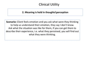 Clinical Utility
2. Meaning is held in thoughtsperception
Scenario: Client feels emotion and you ask what were they thinking
to help us understand their emotion, they say I don’t know.
Ask what the situation was like for them, if you can get them to
describe their experience, i.e. what they perceived, you will find out
what they were thinking.
 