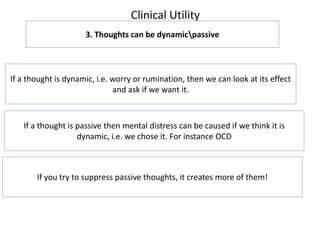Clinical Utility
3. Thoughts can be dynamicpassive
If a thought is dynamic, i.e. worry or rumination, then we can look at its effect
and ask if we want it.
If a thought is passive then mental distress can be caused if we think it is
dynamic, i.e. we chose it. For instance OCD
If you try to suppress passive thoughts, it creates more of them!
 