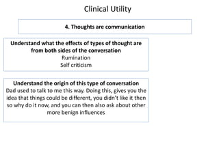 Clinical Utility
4. Thoughts are communication
Understand what the effects of types of thought are
from both sides of the conversation
Rumination
Self criticism
Understand the origin of this type of conversation
Dad used to talk to me this way. Doing this, gives you the
idea that things could be different, you didn’t like it then
so why do it now, and you can then also ask about other
more benign influences
 