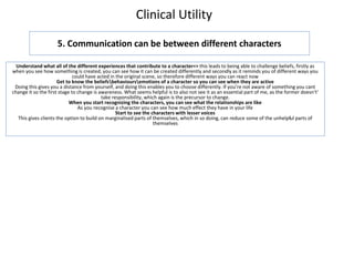 Clinical Utility
5. Communication can be between different characters
Understand what all of the different experiences that contribute to a character=> this leads to being able to challenge beliefs, firstly as
when you see how something is created, you can see how it can be created differently and secondly as it reminds you of different ways you
could have acted in the original scene, so therefore different ways you can react now
Get to know the beliefsbehavioursemotions of a character so you can see when they are active
Doing this gives you a distance from yourself, and doing this enables you to choose differently. If you’re not aware of something you cant
change it so the first stage to change is awareness. What seems helpful is to also not see it as an essential part of me, as the former doesn't’
take responsibility, which again is the precursor to change.
When you start recognizing the characters, you can see what the relationships are like
As you recognise a character you can see how much effect they have in your life
Start to see the characters with lesser voices
This gives clients the option to build on marginalised parts of themselves, which in so doing, can reduce some of the unhelpful parts of
themselves
 