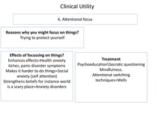 Clinical Utility
6. Attentional focus
Reasons why you might focus on things?
Trying to protect yourself
Effects of focussing on things?
Enhances effects=Health anxiety
itches, panic disorder symptoms
Makes it harder to do things=Social
anxiety (self attention)
Strengthens beliefs for instance world
is a scary place=Anxiety disorders
Treatment
PsychoeducationSocratic questioning
Mindfulness.
Attentional switching
techniques=Wells
 