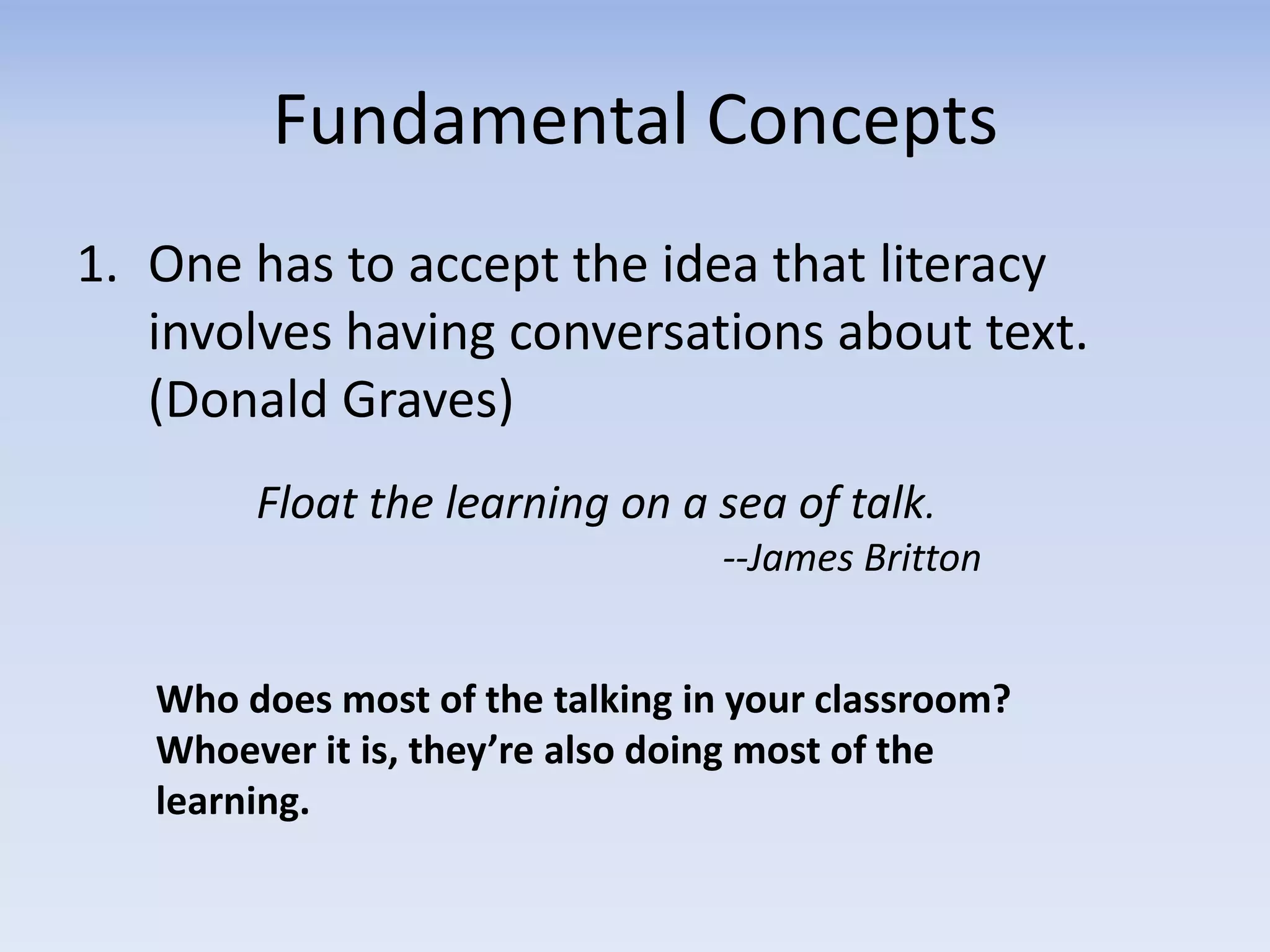 Fundamental Concepts
1. One has to accept the idea that literacy
involves having conversations about text.
(Donald Graves)
Float the learning on a sea of talk.
--James Britton
Who does most of the talking in your classroom?
Whoever it is, they’re also doing most of the
learning.
 