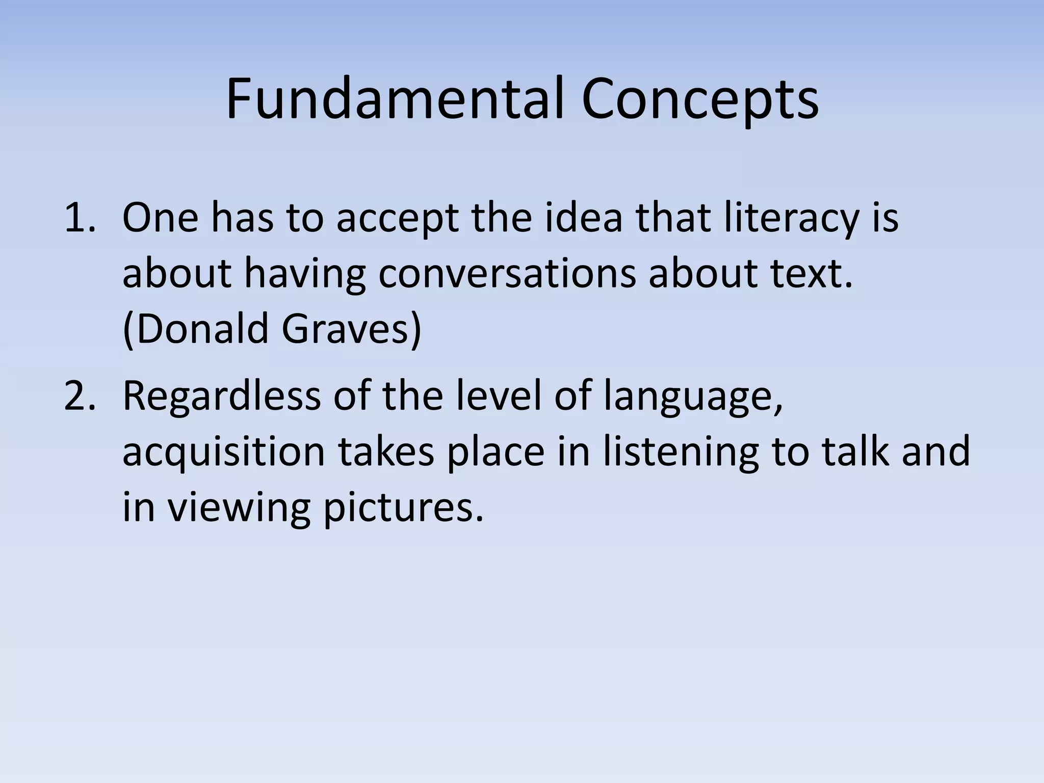 Fundamental Concepts
1. One has to accept the idea that literacy is
about having conversations about text.
(Donald Graves)
2. Regardless of the level of language,
acquisition takes place in listening to talk and
in viewing pictures.
 