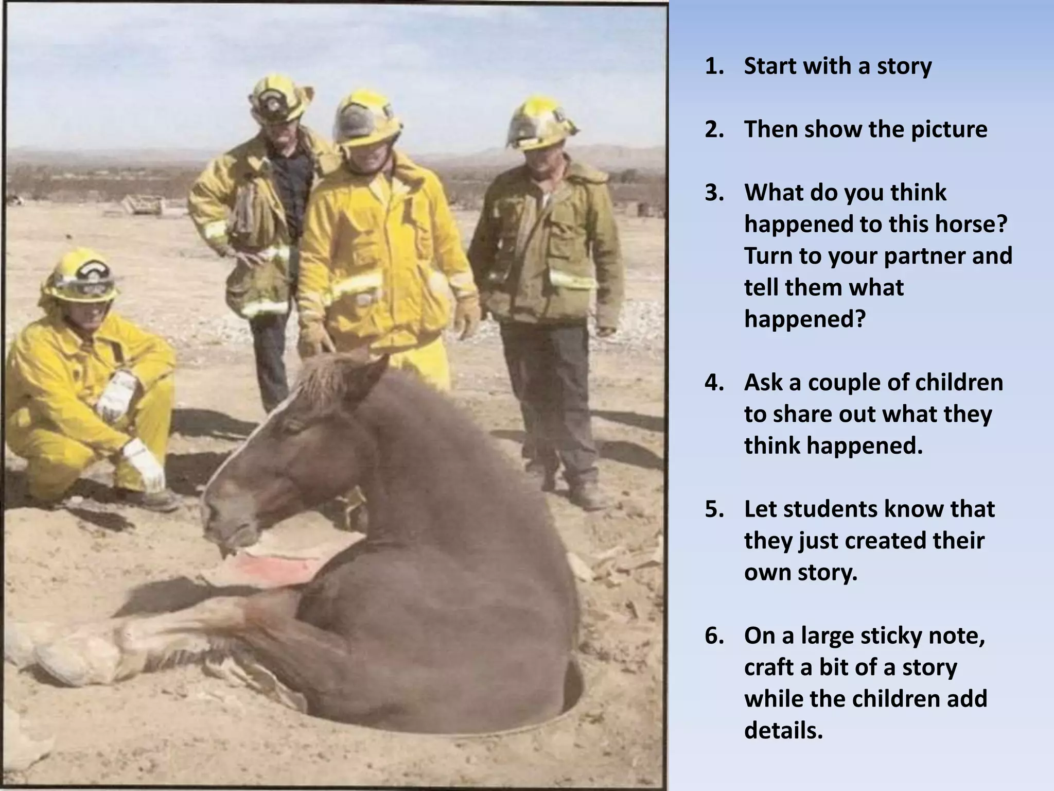 1. Start with a story
2. Then show the picture
3. What do you think
happened to this horse?
Turn to your partner and
tell them what
happened?
4. Ask a couple of children
to share out what they
think happened.
5. Let students know that
they just created their
own story.
6. On a large sticky note,
craft a bit of a story
while the children add
details.
 