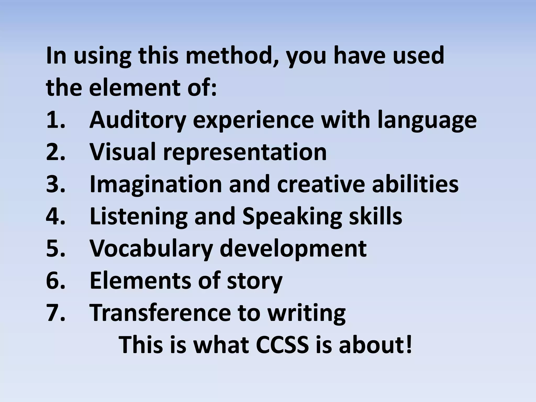 In using this method, you have used
the element of:
1. Auditory experience with language
2. Visual representation
3. Imagination and creative abilities
4. Listening and Speaking skills
5. Vocabulary development
6. Elements of story
7. Transference to writing
This is what CCSS is about!
 