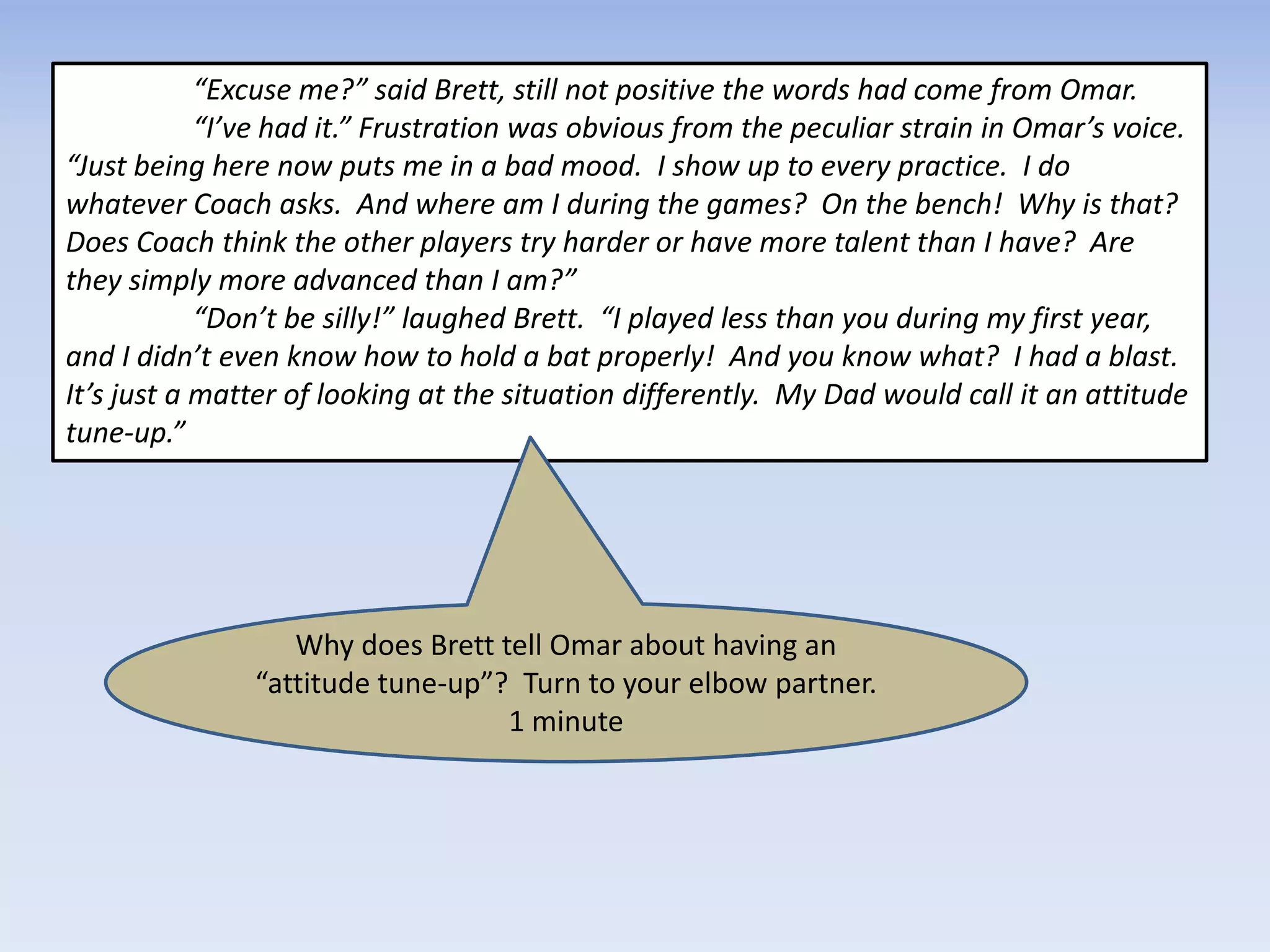 “Excuse me?” said Brett, still not positive the words had come from Omar.
“I’ve had it.” Frustration was obvious from the peculiar strain in Omar’s voice.
“Just being here now puts me in a bad mood. I show up to every practice. I do
whatever Coach asks. And where am I during the games? On the bench! Why is that?
Does Coach think the other players try harder or have more talent than I have? Are
they simply more advanced than I am?”
“Don’t be silly!” laughed Brett. “I played less than you during my first year,
and I didn’t even know how to hold a bat properly! And you know what? I had a blast.
It’s just a matter of looking at the situation differently. My Dad would call it an attitude
tune-up.”
Why does Brett tell Omar about having an
“attitude tune-up”? Turn to your elbow partner.
1 minute
 