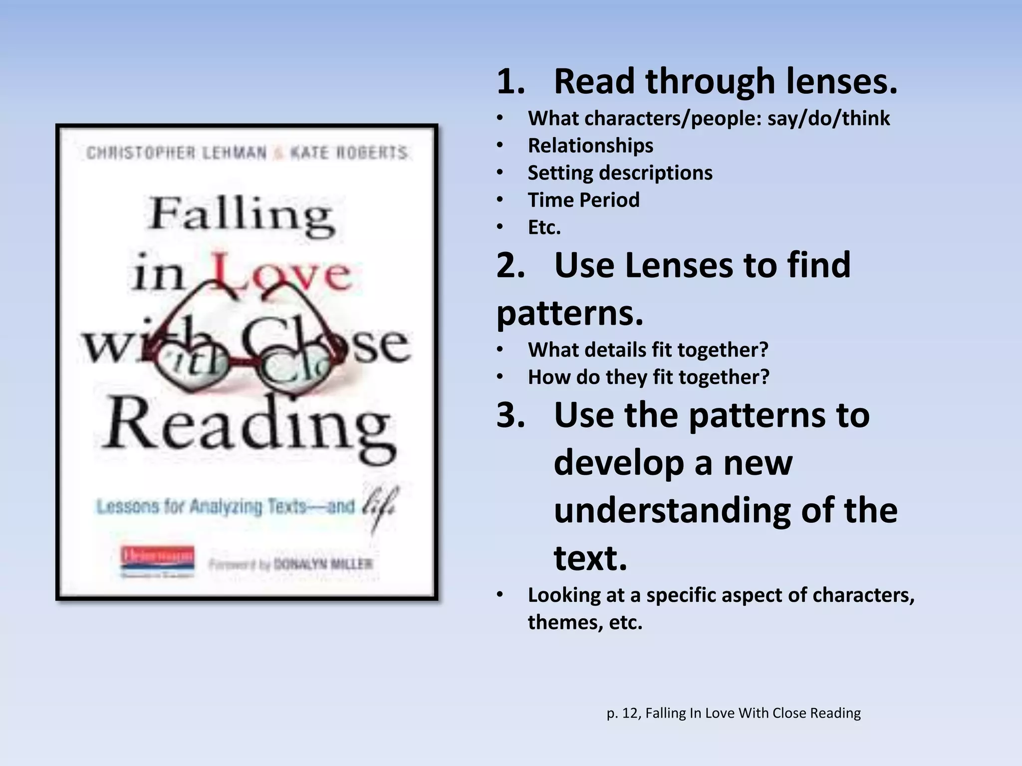 1. Read through lenses.
• What characters/people: say/do/think
• Relationships
• Setting descriptions
• Time Period
• Etc.
2. Use Lenses to find
patterns.
• What details fit together?
• How do they fit together?
3. Use the patterns to
develop a new
understanding of the
text.
• Looking at a specific aspect of characters,
themes, etc.
p. 12, Falling In Love With Close Reading
 