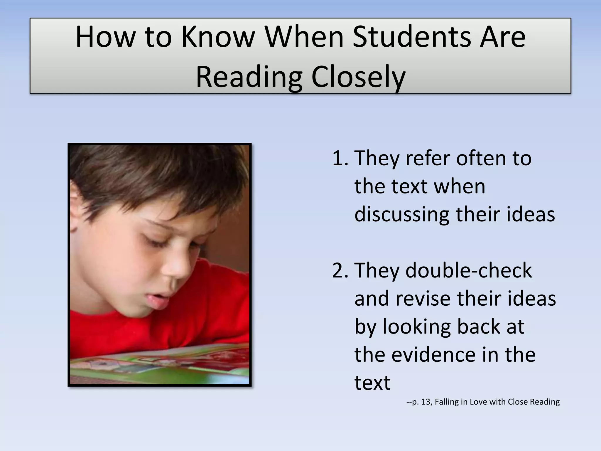 How to Know When Students Are
Reading Closely
1. They refer often to
the text when
discussing their ideas
2. They double-check
and revise their ideas
by looking back at
the evidence in the
text
--p. 13, Falling in Love with Close Reading
 