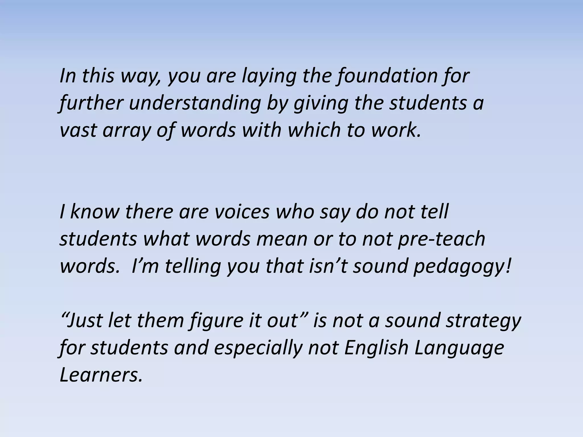 In this way, you are laying the foundation for
further understanding by giving the students a
vast array of words with which to work.
I know there are voices who say do not tell
students what words mean or to not pre-teach
words. I’m telling you that isn’t sound pedagogy!
“Just let them figure it out” is not a sound strategy
for students and especially not English Language
Learners.
 